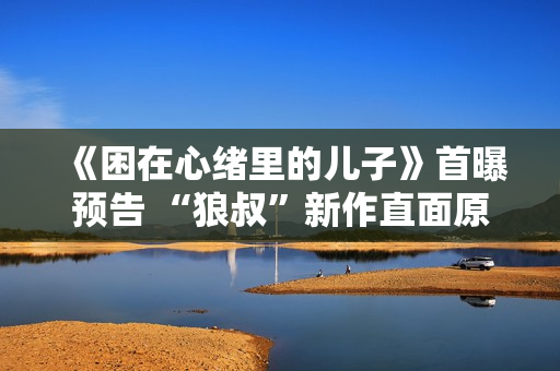 《困在心绪里的儿子》首曝预告 “狼叔”新作直面原生家庭之痛 