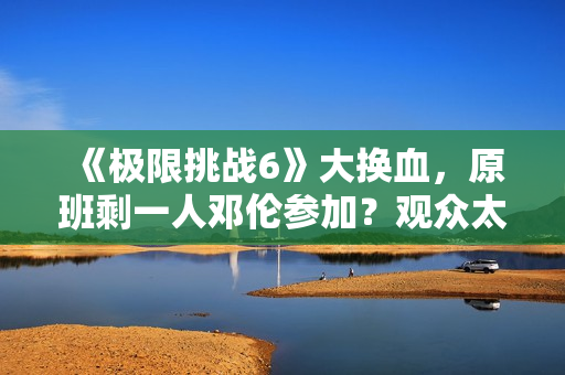 《极限挑战6》大换血，原班剩一人邓伦参加？观众太绝望直接罢看
