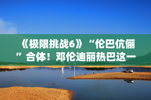 《极限挑战6》“伦巴伉俪”合体！邓伦迪丽热巴这一行为cp满满