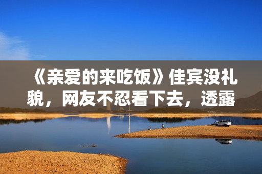 《亲爱的来吃饭》佳宾没礼貌，网友不忍看下去，透露表现节目有救了
