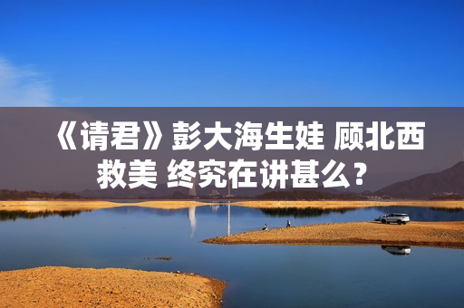 《请君》彭大海生娃 顾北西救美 终究在讲甚么？