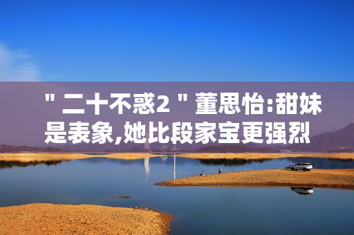 ＂二十不惑2＂董思怡:甜妹是表象,她比段家宝更强烈热闹