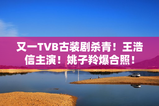 又一TVB古装剧杀青！王浩信主演！姚子羚爆合照！