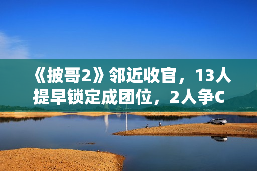 《披哥2》邻近收官，13人提早锁定成团位，2人争C位，3人抢队长