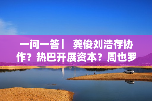 一问一答 ▏龚俊刘浩存协作？热巴开展资本？周也罗一舟？吴磊独身只身？丁程鑫音讯？唐朝诡事录？