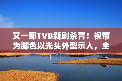 又一部TVB新剧杀青!视帝为脚色以光头外型示人,全程边疆取景 又一部TVB新剧杀青!视帝为脚色以光头外型示人,全程边疆取景