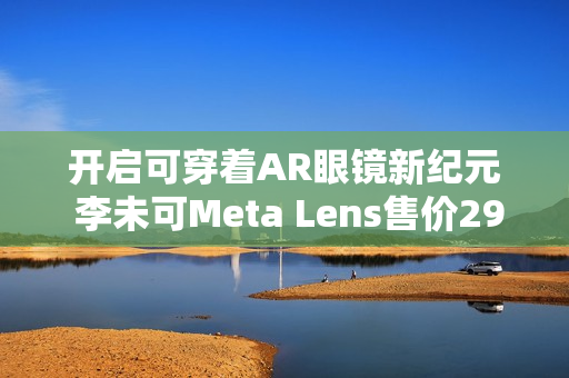 开启可穿着AR眼镜新纪元 李未可Meta Lens售价2999元起