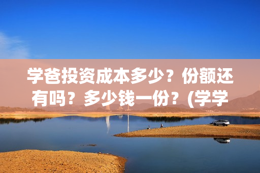学爸投资成本多少？份额还有吗？多少钱一份？(学学投资)