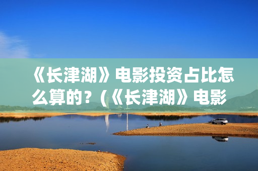 《长津湖》电影投资占比怎么算的？(《长津湖》电影感受)
