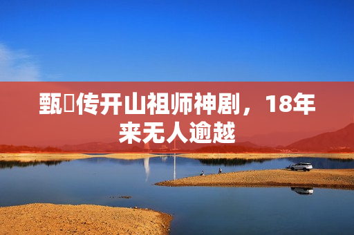 甄嬛传开山祖师神剧，18年来无人逾越