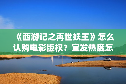 《西游记之再世妖王》怎么认购电影版权？宣发热度怎么样？值得投资吗(西游记之再世妖王高清完整版)