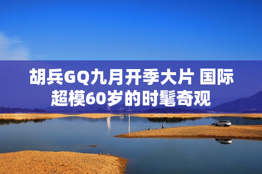 胡兵GQ九月开季大片 国际超模60岁的时髦奇观