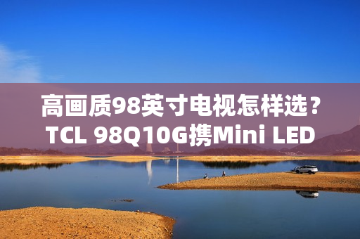 高画质98英寸电视怎样选？TCL 98Q10G携Mini LED强势表态