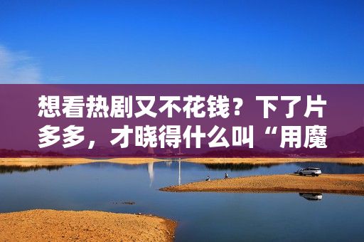 想看热剧又不花钱？下了片多多，才晓得什么叫“用魔法打败魔法”！