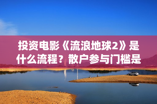 投资电影《流浪地球2》是什么流程？散户参与门槛是几万？是真的？(流浪的电影有哪些?)