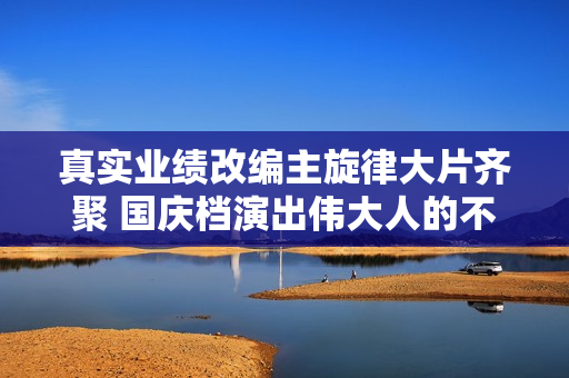 真实业绩改编主旋律大片齐聚 国庆档演出伟大人的不伟大故事