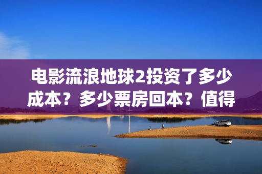 电影流浪地球2投资了多少成本？多少票房回本？值得个人投资吗(电影流浪地球2在线观看完整视频)