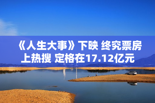 《人生大事》下映 终究票房上热搜 定格在17.12亿元