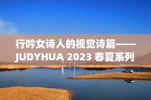 行吟女诗人的视觉诗篇——JUDYHUA 2023 春夏系列上海发布