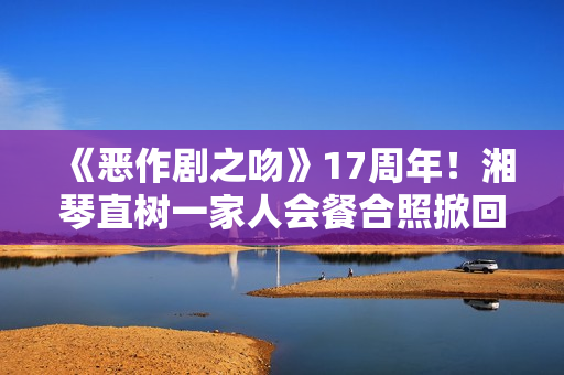《恶作剧之吻》17周年!湘琴直树一家人会餐合照掀回想杀 《恶作剧之吻》17周年!湘琴直树一家人会餐合照掀回想杀
