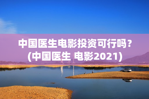 中国医生电影投资可行吗？(中国医生 电影2021)