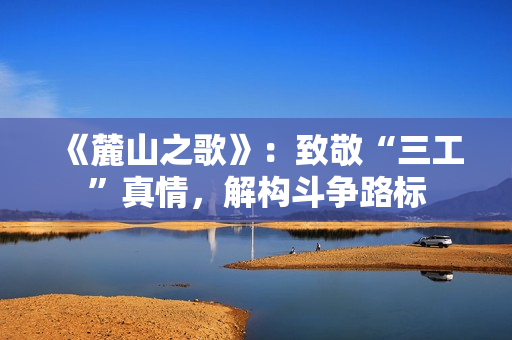 《麓山之歌》:致敬“三工”真情,解构斗争路标 《麓山之歌》:致敬“三工”真情,解构斗争路标