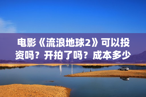 电影《流浪地球2》可以投资吗？开拍了吗？成本多少？(电影《流浪地球》中的父子关系经历了哪些过程?)