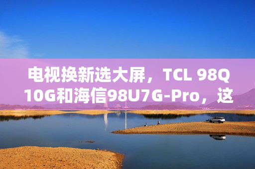 电视换新选大屏,TCL 98Q10G和海信98U7G-Pro,这么选准不吃亏! 电视换新选大屏,TCL 98Q10G和海信98U7G-Pro,这么选准不吃亏!