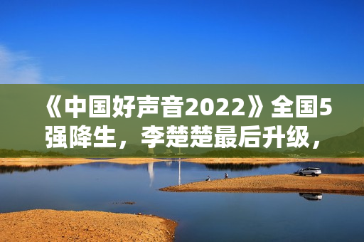 《中国好声音2022》全国5强降生，李楚楚最后升级，周菲戈被淘汰