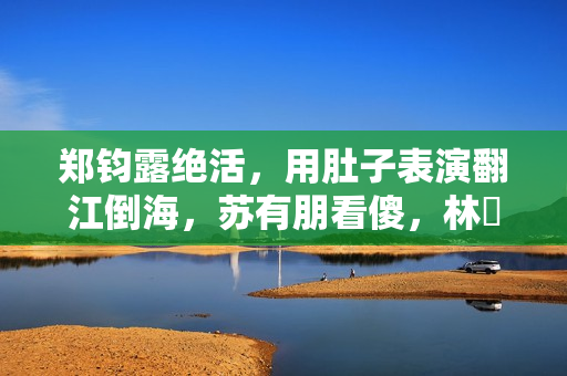 郑钧露绝活，用肚子表演翻江倒海，苏有朋看傻，林峯惊出O型嘴