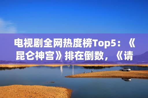 电视剧全网热度榜Top5：《昆仑神宫》排在倒数，《请君》只能第二