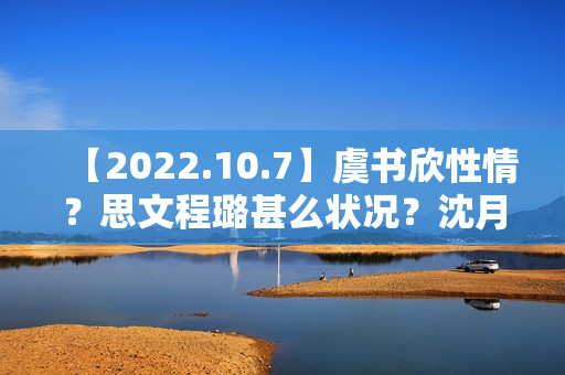 【2022.10.7】虞书欣性情？思文程璐甚么状况？沈月陈哲远？10月综艺延迟？《天坑鹰猎2》？想问赵丽颖？发明营有工资？