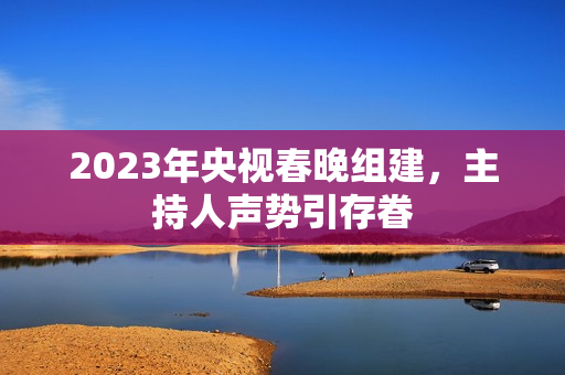 2023年央视春晚组建，主持人声势引存眷