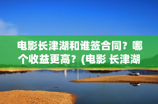 电影长津湖和谁签合同？哪个收益更高？(电影 长津湖结局)