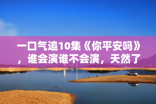 一口气追10集《你平安吗》，谁会演谁不会演，天然了如指掌