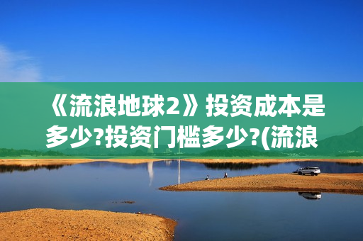《流浪地球2》投资成本是多少?投资门槛多少?(流浪地球2免费观看完整视频高清)