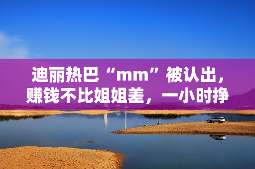 迪丽热巴“mm”被认出，赚钱不比姐姐差，一小时挣一千
