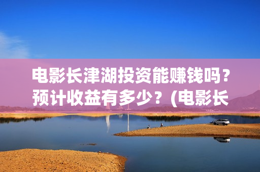 电影长津湖投资能赚钱吗？预计收益有多少？(电影长津湖投资成本)