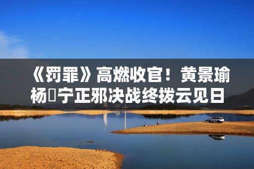 《罚罪》高燃收官!黄景瑜杨祐宁正邪决战终拨云见日 《罚罪》高燃收官!黄景瑜杨祐宁正邪决战终拨云见日