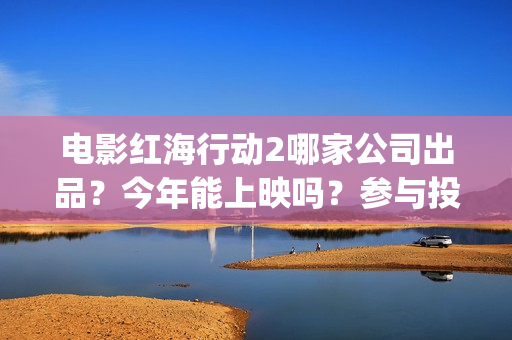 电影红海行动2哪家公司出品？今年能上映吗？参与投资怎么认购份额？(电影红海行动2蛟龙行动)