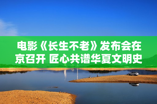 电影《长生不老》发布会在京召开 匠心共谱华夏文明史诗