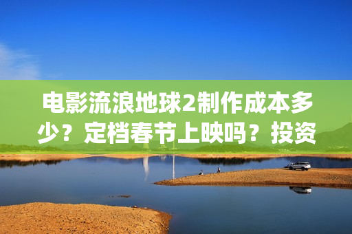 电影流浪地球2制作成本多少？定档春节上映吗？投资可以参与吗？(电影流浪地球2免费观看完整版)