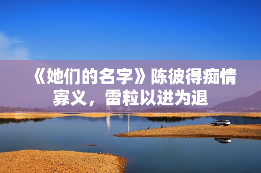 《她们的名字》陈彼得痴情寡义,雷粒以进为退 《她们的名字》陈彼得痴情寡义,雷粒以进为退