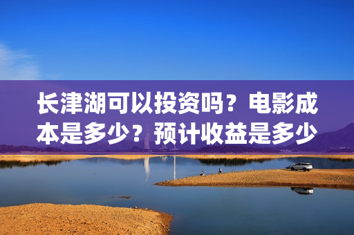 长津湖可以投资吗？电影成本是多少？预计收益是多少？(长津湖投资多少钱)