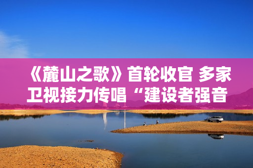 《麓山之歌》首轮收官 多家卫视接力传唱“建设者强音” 《麓山之歌》首轮收官 多家卫视接力传唱“建设者强音”