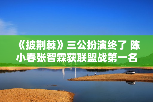 《披荆棘》三公扮演终了 陈小春张智霖获联盟战第一名