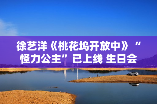 徐艺洋《桃花坞开放中》“怪力公主”已上线 生日会正式官宣月底开演