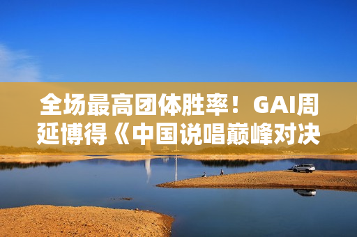 全场最高团体胜率！GAI周延博得《中国说唱巅峰对决》年度MVP