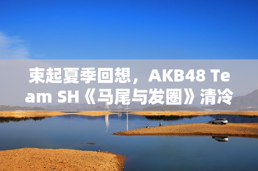 束起夏季回想，AKB48 Team SH《马尾与发圈》清冷上线！