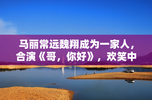 马丽常远魏翔成为一家人，合演《哥，你好》，欢笑中学会爱和生长